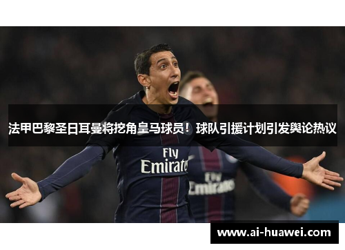 法甲巴黎圣日耳曼将挖角皇马球员！球队引援计划引发舆论热议