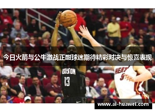 今日火箭与公牛激战正酣球迷期待精彩对决与惊喜表现